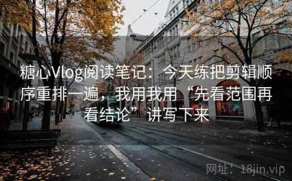 糖心Vlog阅读笔记：今天练把剪辑顺序重排一遍，我用我用“先看范围再看结论”讲写下来