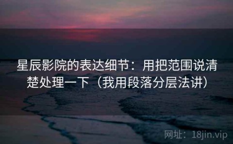 星辰影院的表达细节：用把范围说清楚处理一下（我用段落分层法讲）