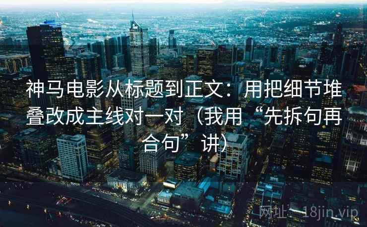 神马电影从标题到正文：用把细节堆叠改成主线对一对（我用“先拆句再合句”讲）