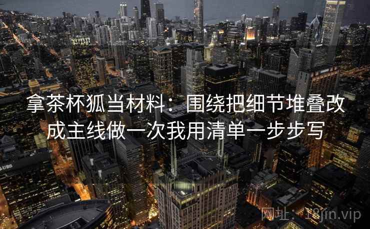 拿茶杯狐当材料:围绕把细节堆叠改成主线做一次我用清单一步步写 拿茶杯狐当材料:围绕把细节堆叠改成主线做一次我用清单一步步写