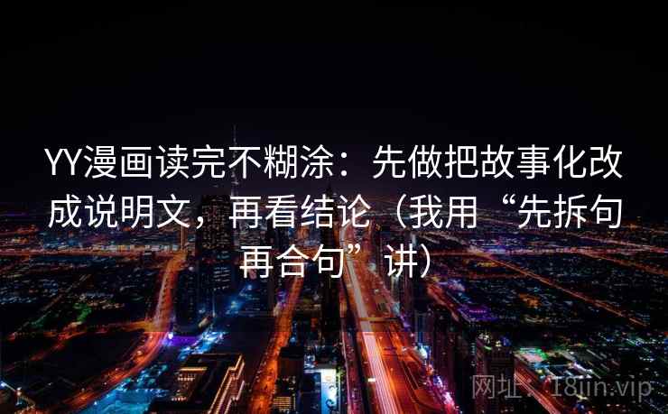 YY漫画读完不糊涂:先做把故事化改成说明文,再看结论(我用“先拆句再合句”讲) YY漫画读完不糊涂:先做把故事化改成说明文,再看结论(我用“先拆句再合句”讲)