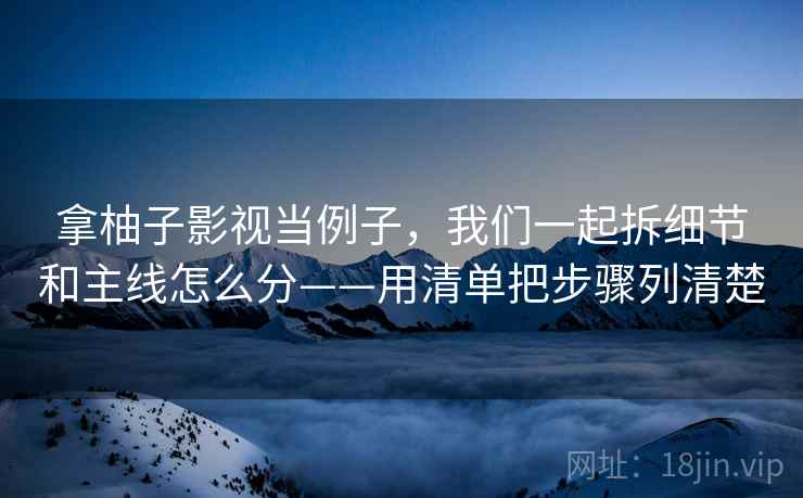 拿柚子影视当例子,我们一起拆细节和主线怎么分——用清单把步骤列清楚 拿柚子影视当例子,我们一起拆细节和主线怎么分——用清单把步骤列清楚