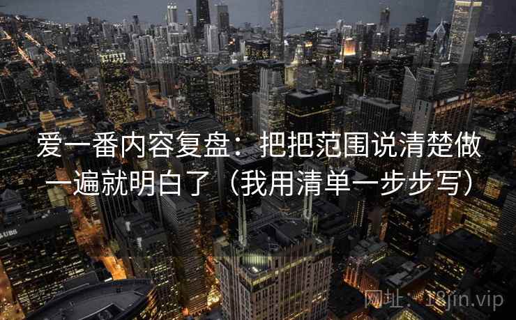 爱一番内容复盘：把把范围说清楚做一遍就明白了（我用清单一步步写）
