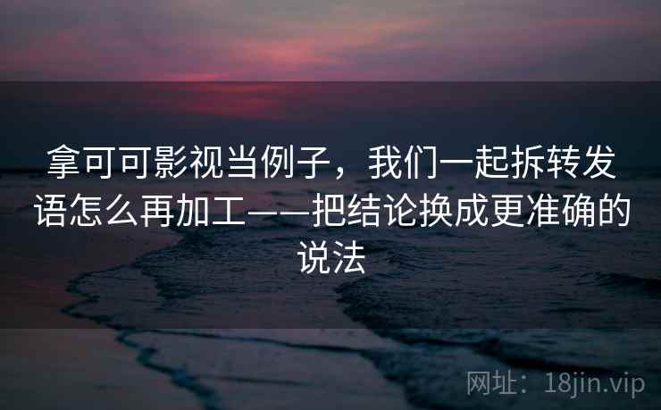 拿可可影视当例子，我们一起拆转发语怎么再加工——把结论换成更准确的说法