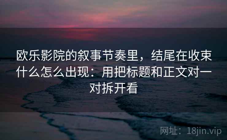 欧乐影院的叙事节奏里，结尾在收束什么怎么出现：用把标题和正文对一对拆开看